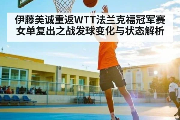 伊藤美诚重返WTT法兰克福冠军赛 女单复出之战发球变化与状态解析 | xingkong