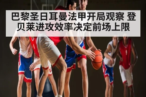 巴黎圣日耳曼法甲开局观察 登贝莱进攻效率决定前场上限 | xingkong