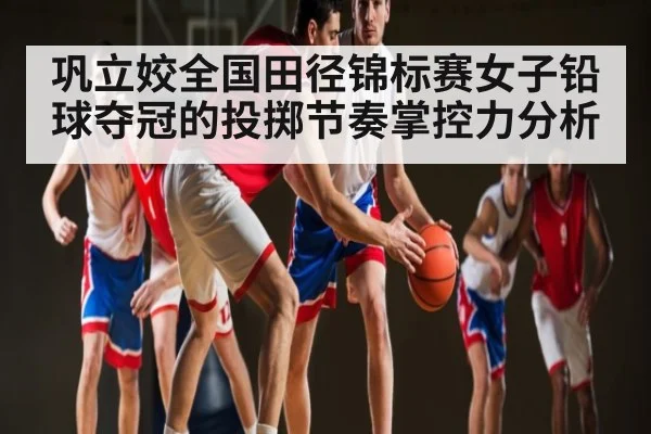 巩立姣全国田径锦标赛女子铅球夺冠的投掷节奏掌控力分析